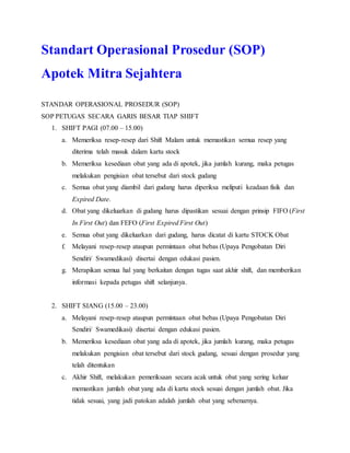 Standart Operasional Prosedur (SOP)
Apotek Mitra Sejahtera
STANDAR OPERASIONAL PROSEDUR (SOP)
SOP PETUGAS SECARA GARIS BESAR TIAP SHIFT
1. SHIFT PAGI (07.00 – 15.00)
a. Memeriksa resep-resep dari Shift Malam untuk memastikan semua resep yang
diterima telah masuk dalam kartu stock
b. Memeriksa kesediaan obat yang ada di apotek, jika jumlah kurang, maka petugas
melakukan pengisian obat tersebut dari stock gudang
c. Semua obat yang diambil dari gudang harus diperiksa meliputi keadaan fisik dan
Expired Date.
d. Obat yang dikeluarkan di gudang harus dipastikan sesuai dengan prinsip FIFO (First
In First Out) dan FEFO (First Expired First Out)
e. Semua obat yang dikeluarkan dari gudang, harus dicatat di kartu STOCK Obat
f. Melayani resep-resep ataupun permintaan obat bebas (Upaya Pengobatan Diri
Sendiri/ Swamedikasi) disertai dengan edukasi pasien.
g. Merapikan semua hal yang berkaitan dengan tugas saat akhir shift, dan memberikan
informasi kepada petugas shift selanjunya.
2. SHIFT SIANG (15.00 – 23.00)
a. Melayani resep-resep ataupun permintaan obat bebas (Upaya Pengobatan Diri
Sendiri/ Swamedikasi) disertai dengan edukasi pasien.
b. Memeriksa kesediaan obat yang ada di apotek, jika jumlah kurang, maka petugas
melakukan pengisian obat tersebut dari stock gudang, sesuai dengan prosedur yang
telah ditentukan
c. Akhir Shift, melakukan pemeriksaan secara acak untuk obat yang sering keluar
memastikan jumlah obat yang ada di kartu stock sesuai dengan jumlah obat. Jika
tidak sesuai, yang jadi patokan adalah jumlah obat yang sebenarnya.
 
