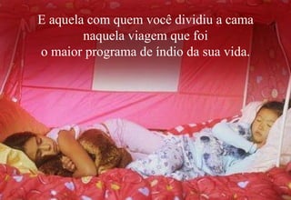 E aquela com quem você dividiu a cama
        naquela viagem que foi
o maior programa de índio da sua vida.
 