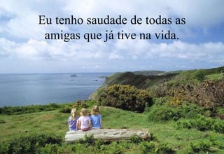 Eu tenho saudade de todas as
 amigas que já tive na vida.
 
