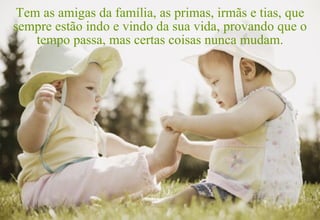 Tem as amigas da família, as primas, irmãs e tias, que
sempre estão indo e vindo da sua vida, provando que o
    tempo passa, mas certas coisas nunca mudam.
 
