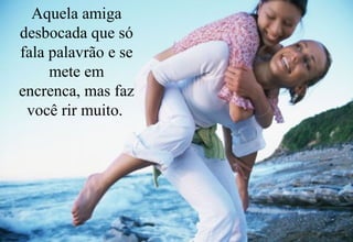 Aquela amiga
desbocada que só
fala palavrão e se
     mete em
encrenca, mas faz
 você rir muito.
 