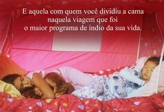 E aquela com quem você dividiu a cama naquela viagem que foi o maior programa de índio da sua vida. 
