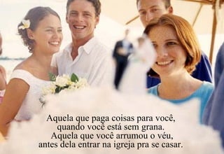 Aquela que paga coisas para você,  quando você está sem grana.  Aquela que você arrumou o véu, antes dela entrar na igreja pra se casar.  