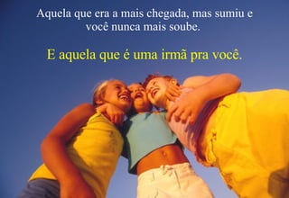 Aquela que era a mais chegada, mas sumiu e você nunca mais soube.  E aquela que é uma irmã pra você. 