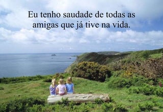 Eu tenho saudade de todas as amigas que já tive na vida. 