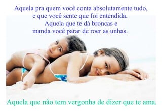 Aquela pra quem você conta absolutamente tudo,
e que você sente que foi entendida.
Aquela que te dá broncas e
manda você parar de roer as unhas.
Aquela que não tem vergonha de dizer que te ama.
 