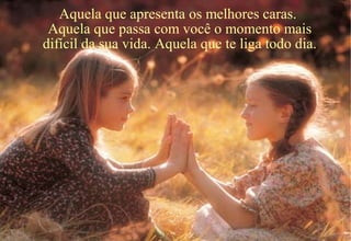 Aquela que apresenta os melhores caras.
Aquela que passa com você o momento mais
difícil da sua vida. Aquela que te liga todo dia.
 