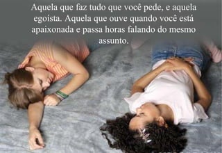 Aquela que faz tudo que você pede, e aquela
egoísta. Aquela que ouve quando você está
apaixonada e passa horas falando do mesmo
assunto.
 