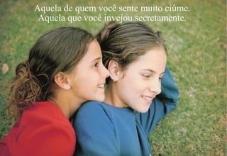 Aquela de quem você sente muito ciúme.
Aquela que você invejou secretamente.
 