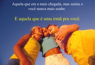 Aquela que era a mais chegada, mas sumiu e
você nunca mais soube.
E aquela que é uma irmã pra você.
 