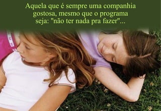 Aquela que é sempre uma companhia
gostosa, mesmo que o programa
seja: ''não ter nada pra fazer''...
 