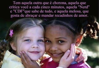Tem aquela outra que é chorona, aquela que
critica você a cada cinco minutos, aquela "Nerd"
e "CDF"que sabe de tudo, e aquela melosa, que
gosta de abraçar e mandar recadinhos de amor.
 