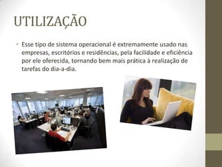 UTILIZAÇÃO
• Esse tipo de sistema operacional é extremamente usado nas
  empresas, escritórios e residências, pela facilidade e eficiência
  por ele oferecida, tornando bem mais prática à realização de
  tarefas do dia-a-dia.
 