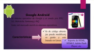 Google Android
Es sistema operativo de Google y es usado por HTC,
LG, Motorola, Samsung y BQ.
Líder del mercado móvil en sistemas operativos.
Características
 Es de código abierto
(se puede modificar)
es gratis y está
basado en Linux  Soporte de HTML,
HTML5, Adobe Flash
Player, etc.
 