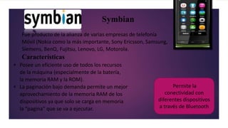 Symbian
Fue producto de la alianza de varias empresas de telefonía
Móvil (Nokia como la más importante, Sony Ericsson, Samsung,
Siemens, BenQ, Fujitsu, Lenovo, LG, Motorola.
Características
 Posee un eficiente uso de todos los recursos
de la máquina (especialmente de la batería,
la memoria RAM y la ROM).
 La paginación bajo demanda permite un mejor
aprovechamiento de la memoria RAM de los
dispositivos ya que solo se carga en memoria
la “pagina” que se va a ejecutar.
Permite la
conectividad con
diferentes dispositivos
a través de Bluetooth
 