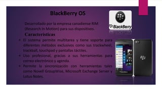 BlackBerry OS
Desarrollado por la empresa canadiense RIM
(Research In Motion) para sus dispositivos.
Características
 El sistema permite multitarea y tiene soporte para
diferentes métodos exclusivos como sus trackwheel,
trackball, touchpad y pantallas táctiles.
 Uso profesional, gracias a sus herramientas para
correo electrónico y agenda.
 Permite la sincronización con herramientas tales
como Novell GroupWise, Microsoft Exchange Server y
Lotus Notes.
 