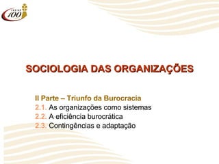 SOCIOLOGIA DAS ORGANIZAÇÕES II Parte – Triunfo da Burocracia 2.1.  As organizações como sistemas 2.2.  A eficiência burocrática 2.3.  Contingências e adaptação 