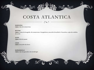 COSTA ATLANTICAMAGDALENA: Sopas: Sopa de camarones. BOLÍVAR: Sopas: Crema de langosta, de camarones o langostinos, sancocho de sábalo o bocachico, sopa de codillos de cerdo. SUCRE: Sopas: Mote de queso. CESAR:Sopas: Sancocho de chivo. BARRANQUILLA: Sopas: Sopa de guandú, de mondongo. 