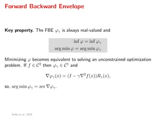 Forward Backward Envelope
Key property. The FBE ϕγ is always real-valued and
inf ϕ = inf ϕγ
arg min ϕ = arg min ϕγ
Minimizing ϕ becomes equivalent to solving an unconstrained optimization
problem. If f ∈ C2 then ϕγ ∈ C1 and
ϕγ(x) = (I − γ 2
f(x))Rγ(x),
so, arg min ϕγ = zer ϕγ.
Stella et al., 2016.
 