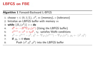 LBFGS on FBE
Algorithm 1 Forward-Backward L-BFGS
1: choose γ ∈ (0, 1/L), x0, m (memory), (tolerance)
2: Initialize an LBFGS buﬀer with memory m
3: while Rγ(xk) > do
4: dk ← −Bk ϕγ(xν) (Using the LBFGS buﬀer)
5: xk+1 ← xk + τkdk, τk: satisﬁes Wolfe conditions
6: sk ← xk+1 − xk, qk ← ϕγ(xk+1) − ϕγ(xk), ρk ← sk, qk
7: if ρk > 0 then
8: Push (sk, qk, ρk) into the LBFGS buﬀer
 