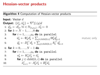 Hessian-vector products
Algorithm 4 Computation of Hessian-vector products
Input: Vector d
Output: {ˆxi
k, ˆui
k} = 2f◦(y)d
1: ˆqi
N ← di
N , ∀i ∈ N[1,µN ], ˆx1
0 ← 0
2: for k = N − 1, . . . , 0 do
3: for i = 1, . . . , µk do in parallel
4: ˆui
k ← Φi
kdi
k + j∈child(k,i) Θj
k ˆqj
k+1 matvec only
5: ˆqi
k ← Di
k di
k + j∈child(k,i) Λj
k ˆqj
k+1
6: for k = 0, . . . , N − 1 do
7: for i = 1, . . . , µk do in parallel
8: ui
k ← Ki
k ˆxi
k + ˆui
k
9: for j ∈ child(k, i) do in parallel
10: ˆxj
k+1 ← Aj
k ˆxi
k + Bj
k ˆui
k
 