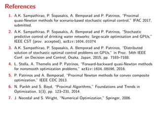References
1. A.K. Sampathirao, P. Sopasakis, A. Bemporad and P. Patrinos, “Proximal
quasi-Newton methods for scenario-based stochastic optimal control,” IFAC 2017,
submitted.
2. A.K. Sampathirao, P. Sopasakis, A. Bemporad and P. Patrinos, “Stochastic
predictive control of drinking water networks: large-scale optimisation and GPUs,”
IEEE CST (prov. accepted), arXiv:1604.01074
3. A.K. Sampathirao, P. Sopasakis, A. Bemporad and P. Patrinos, “Distributed
solution of stochastic optimal control problems on GPUs,” in Proc. 54th IEEE
Conf. on Decision and Control, Osaka, Japan, 2015, pp. 7183–7188.
4. L. Stella, A. Themelis and P. Patrinos, “Forward-backward quasi-Newton methods
for nonsmooth optimization problems,” arXiv:1604.08096, 2016.
5. P. Patrinos and A. Bemporad, “Proximal Newton methods for convex composite
optimization,” IEEE CDC 2013.
6. N. Parikh and S. Boyd, “Proximal Algorithms,” Foundations and Trends in
Optimization, 1(3), pp. 123–231, 2014.
7. J. Nocedal and S. Wright, “Numerical Optimization,” Springer, 2006.
 