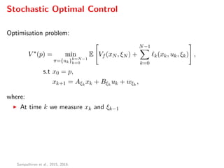 Stochastic Optimal Control
Optimisation problem:
V (p) = min
π={uk}k=N−1
k=0
E Vf (xN , ξN ) +
N−1
k=0
k(xk, uk, ξk) ,
s.t x0 = p,
xk+1 = Aξk
xk + Bξk
uk + wξk
,
where:
At time k we measure xk and ξk−1
Sampathirao et al., 2015, 2016.
 