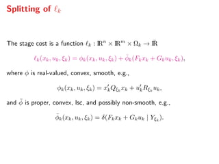 Splitting of k
The stage cost is a function k : IRn
× IRm
× Ωk → ¯IR
k(xk, uk, ξk) = φk(xk, uk, ξk) + ¯φk(Fkxk + Gkuk, ξk),
where φ is real-valued, convex, smooth, e.g.,
φk(xk, uk, ξk) = xkQξk
xk + ukRξk
uk,
and ¯φ is proper, convex, lsc, and possibly non-smooth, e.g.,
¯φk(xk, uk, ξk) = δ(Fkxk + Gkuk | Yξk
).
 