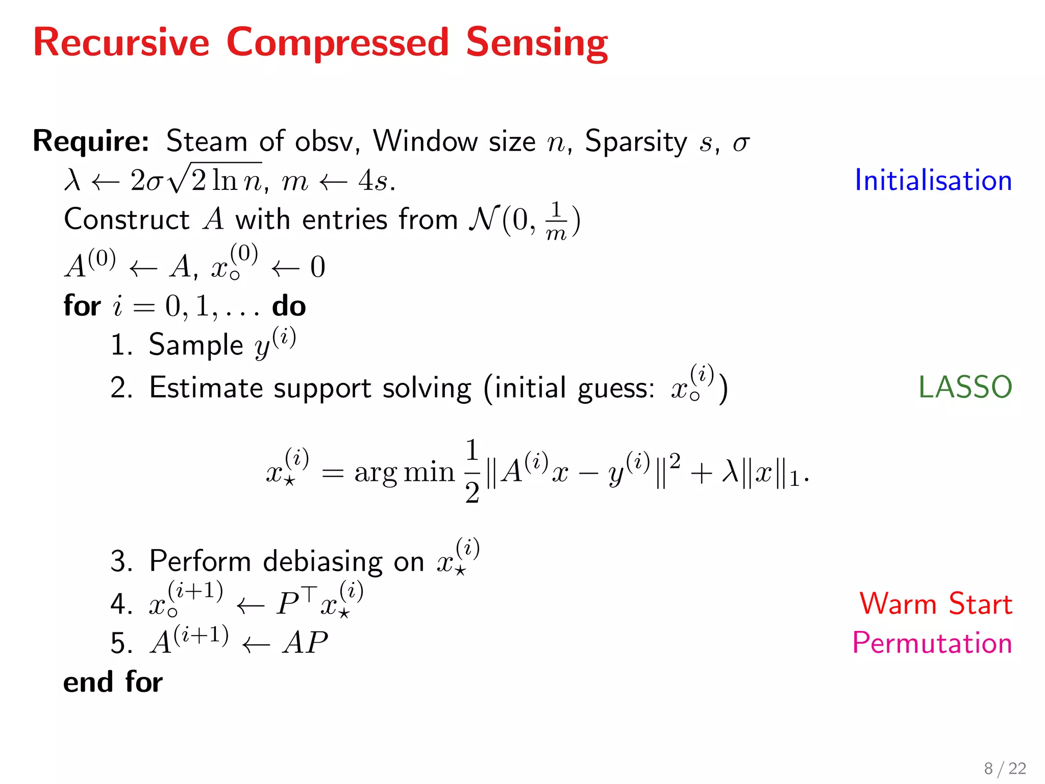 Recursive Compressed Sensing
Require: Steam of obsv, Window size n, Sparsity s, σ
λ ← 2σ
√
2 ln n, m ← 4s. Initialisation
Construct A with entries from N(0, 1
m )
A(0) ← A, x
(0)
◦ ← 0
for i = 0, 1, . . . do
1. Sample y(i)
2. Estimate support solving (initial guess: x
(i)
◦ ) LASSO
x
(i)
= arg min
1
2
A(i)
x − y(i) 2
+ λ x 1.
3. Perform debiasing on x
(i)
4. x
(i+1)
◦ ← P x
(i)
Warm Start
5. A(i+1) ← AP Permutation
end for
8 / 22
 