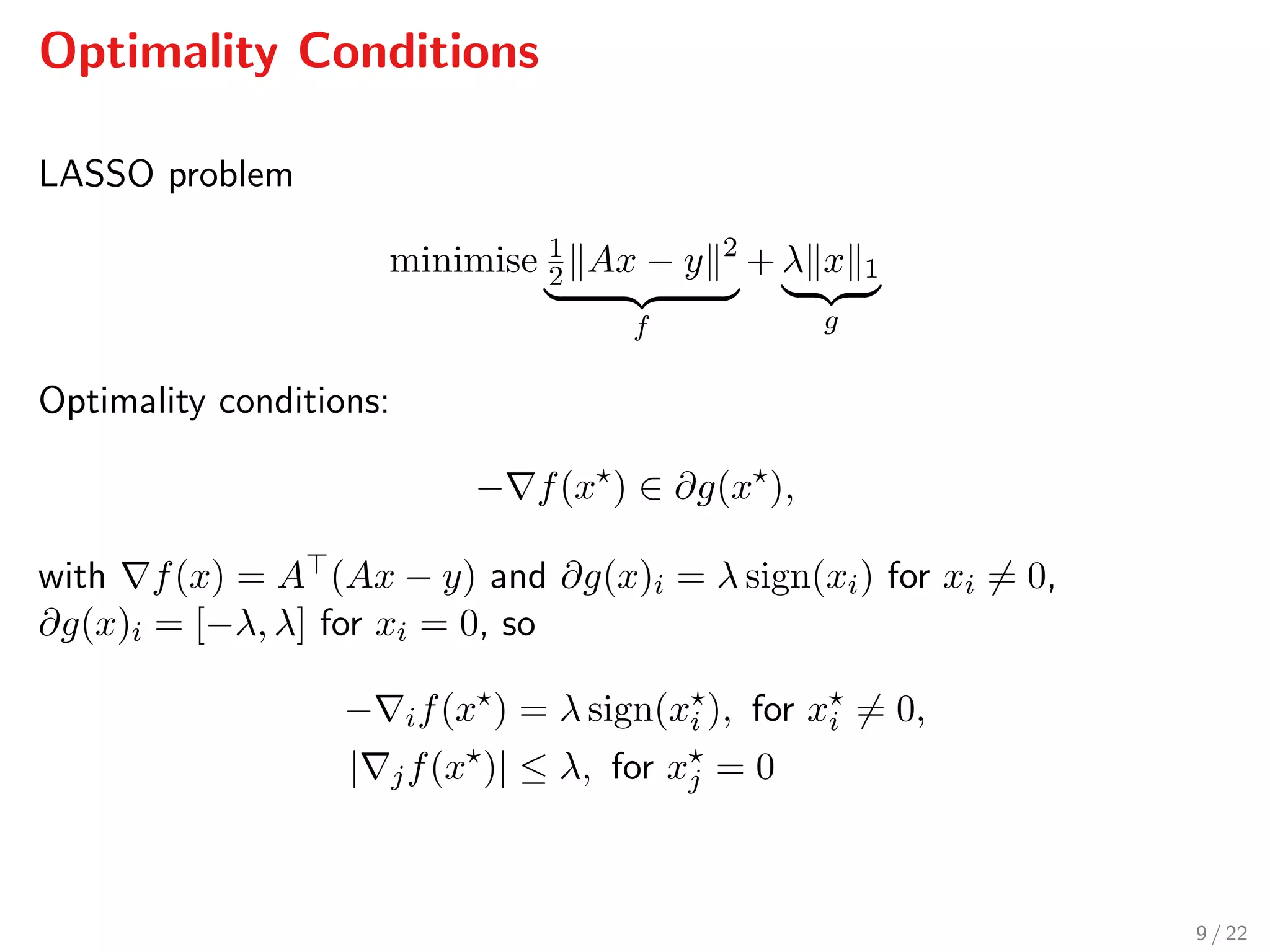Optimality Conditions
LASSO problem
minimise 1
2 Ax − y 2
f
+ λ x 1
g
Optimality conditions:
− f(x ) ∈ ∂g(x ),
with f(x) = A (Ax − y) and ∂g(x)i = λ sign(xi) for xi = 0,
∂g(x)i = [−λ, λ] for xi = 0, so
− if(x ) = λ sign(xi ), for xi = 0,
| jf(x )| ≤ λ, for xj = 0
9 / 22
 