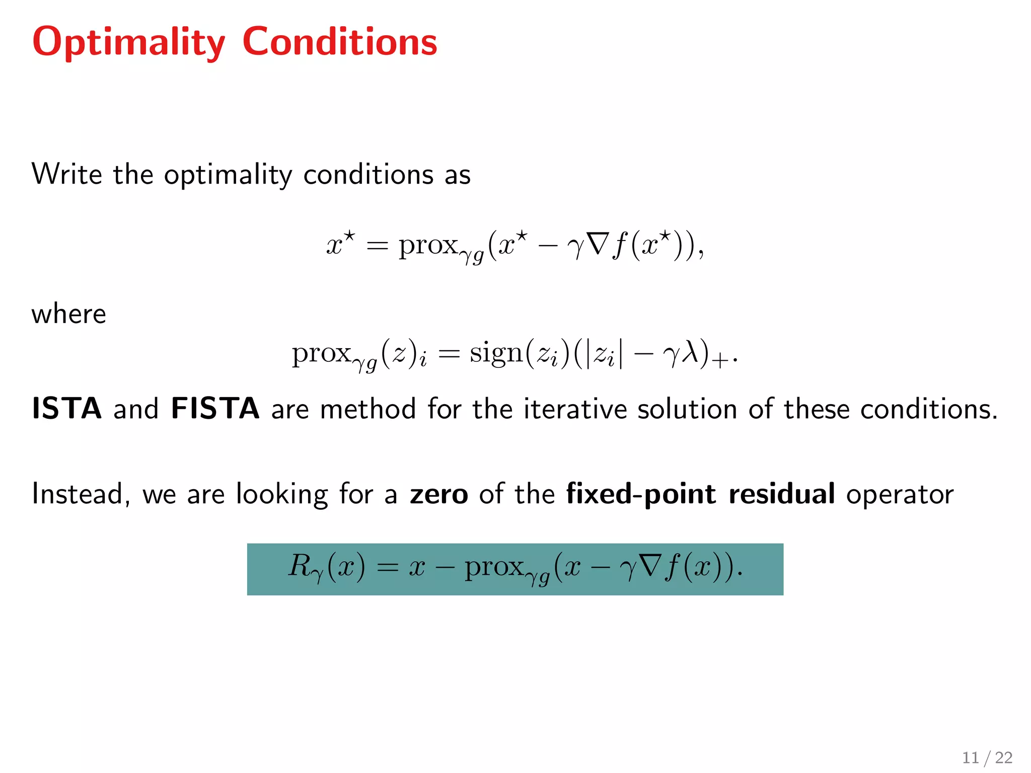 Optimality Conditions
Write the optimality conditions as
x = proxγg(x − γ f(x )),
where
proxγg(z)i = sign(zi)(|zi| − γλ)+.
ISTA and FISTA are method for the iterative solution of these conditions.
Instead, we are looking for a zero of the ﬁxed-point residual operator
Rγ(x) = x − proxγg(x − γ f(x)).
11 / 22
 