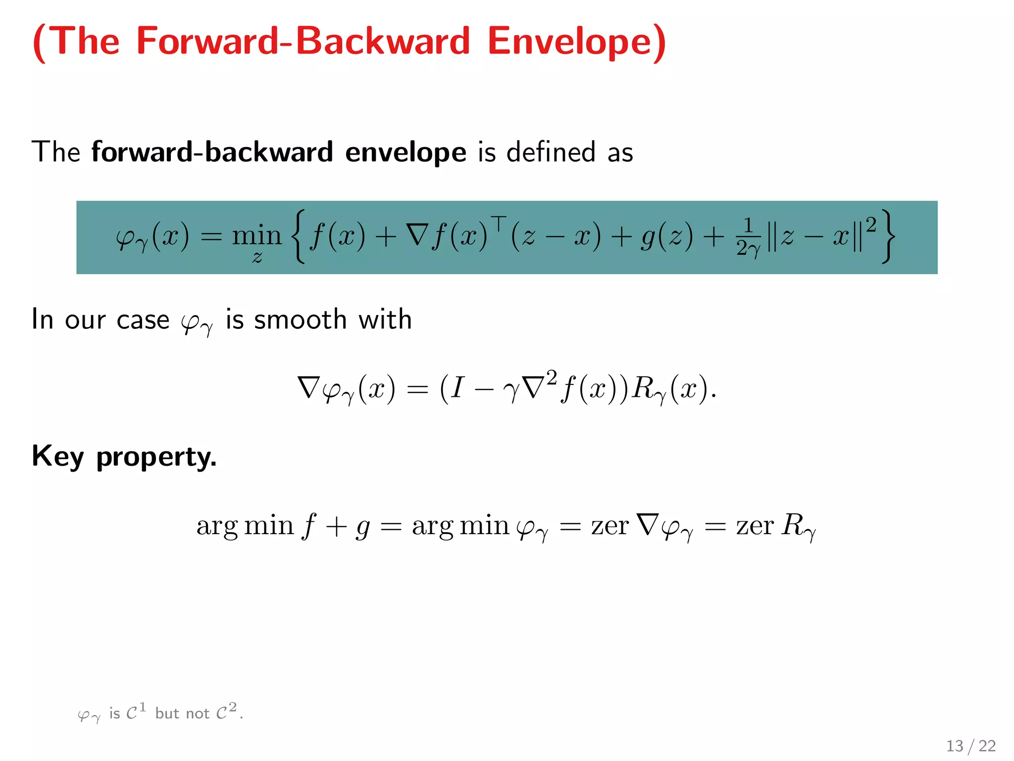 (The Forward-Backward Envelope)
The forward-backward envelope is deﬁned as
ϕγ(x) = min
z
f(x) + f(x) (z − x) + g(z) + 1
2γ z − x 2
In our case ϕγ is smooth with
ϕγ(x) = (I − γ 2
f(x))Rγ(x).
Key property.
arg min f + g = arg min ϕγ = zer ϕγ = zer Rγ
ϕγ is C1
but not C2
.
13 / 22
 