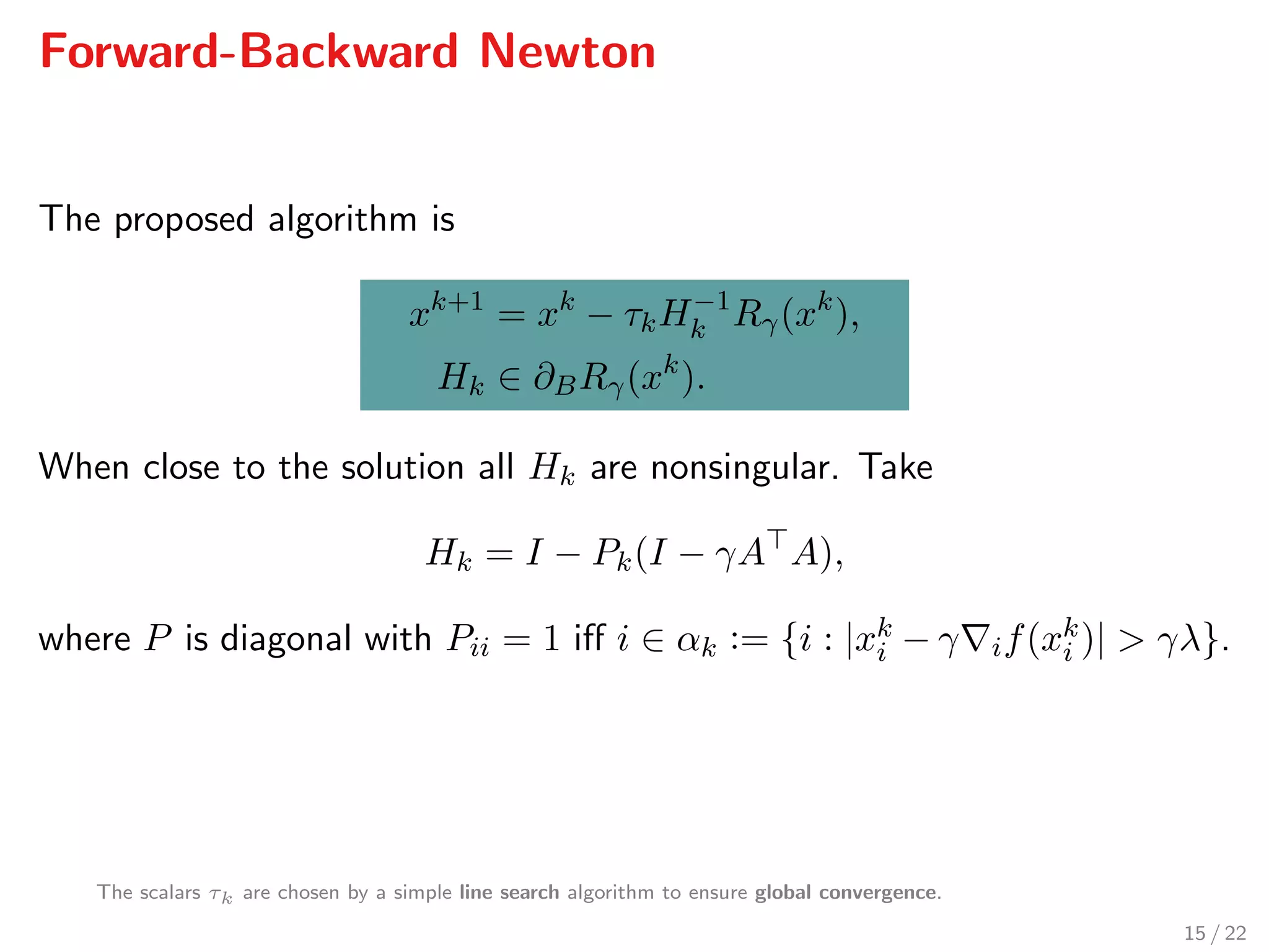 Forward-Backward Newton
The proposed algorithm is
xk+1
= xk
− τkH−1
k Rγ(xk
),
Hk ∈ ∂BRγ(xk
).
When close to the solution all Hk are nonsingular. Take
Hk = I − Pk(I − γA A),
where P is diagonal with Pii = 1 iﬀ i ∈ αk := {i : |xk
i − γ if(xk
i )| > γλ}.
The scalars τk are chosen by a simple line search algorithm to ensure global convergence.
15 / 22
 