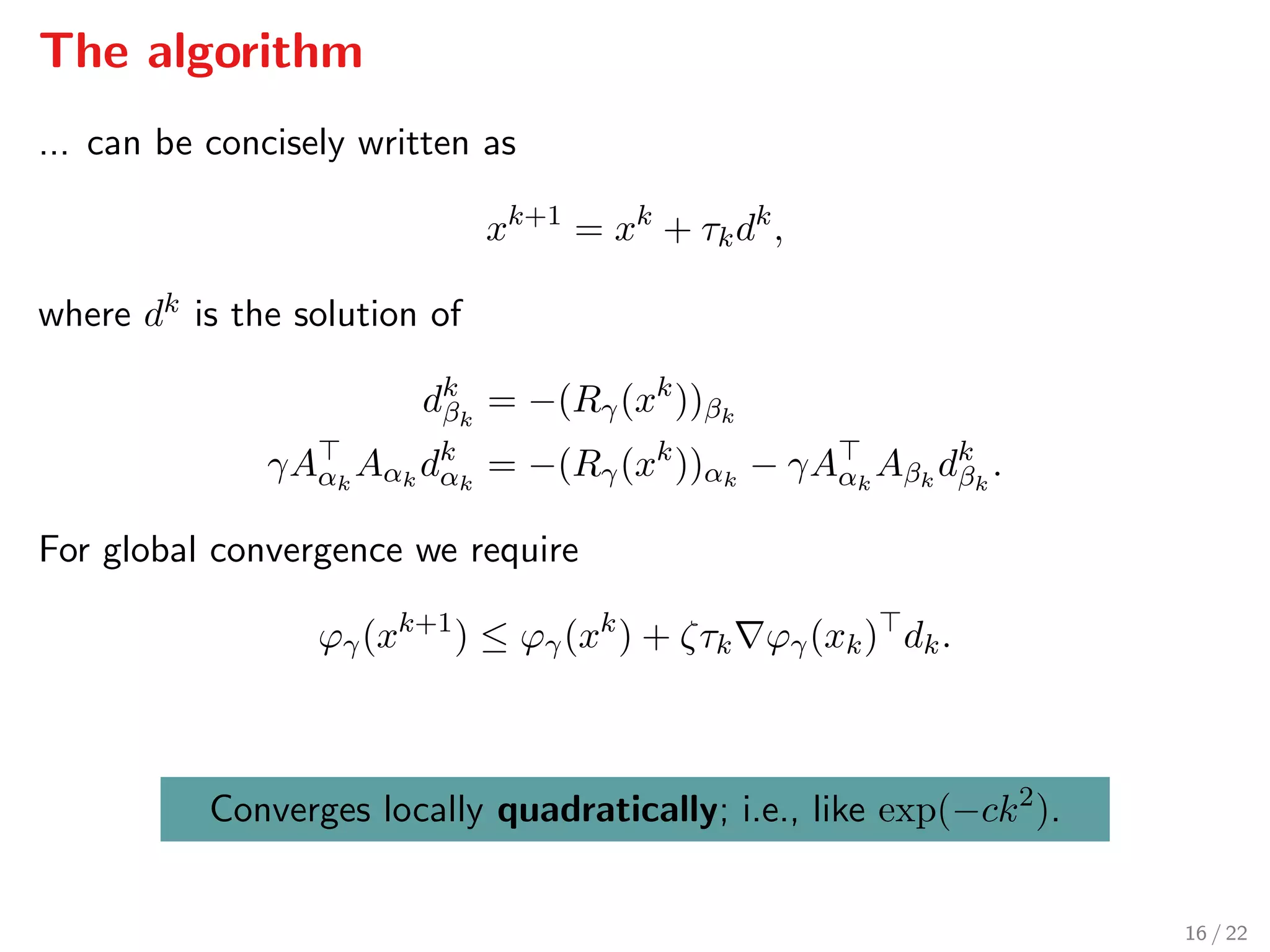 The algorithm
... can be concisely written as
xk+1
= xk
+ τkdk
,
where dk is the solution of
dk
βk
= −(Rγ(xk
))βk
γAαk
Aαk
dk
αk
= −(Rγ(xk
))αk
− γAαk
Aβk
dk
βk
.
For global convergence we require
ϕγ(xk+1
) ≤ ϕγ(xk
) + ζτk ϕγ(xk) dk.
Converges locally quadratically; i.e., like exp(−ck2
).
16 / 22
 