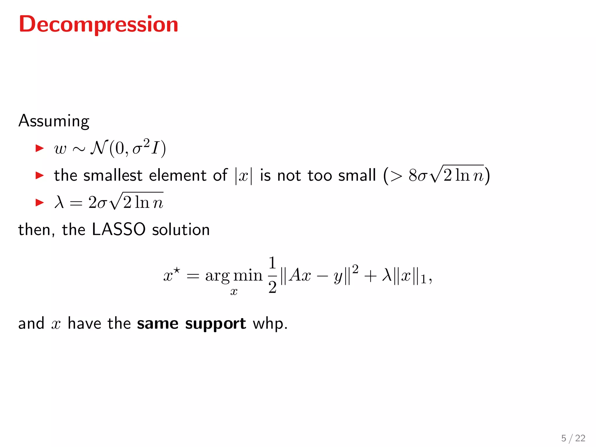 Decompression
Assuming
w ∼ N(0, σ2I)
the smallest element of |x| is not too small (> 8σ
√
2 ln n)
λ = 2σ
√
2 ln n
then, the LASSO solution
x = arg min
x
1
2
Ax − y 2
+ λ x 1,
and x have the same support whp.
5 / 22
 