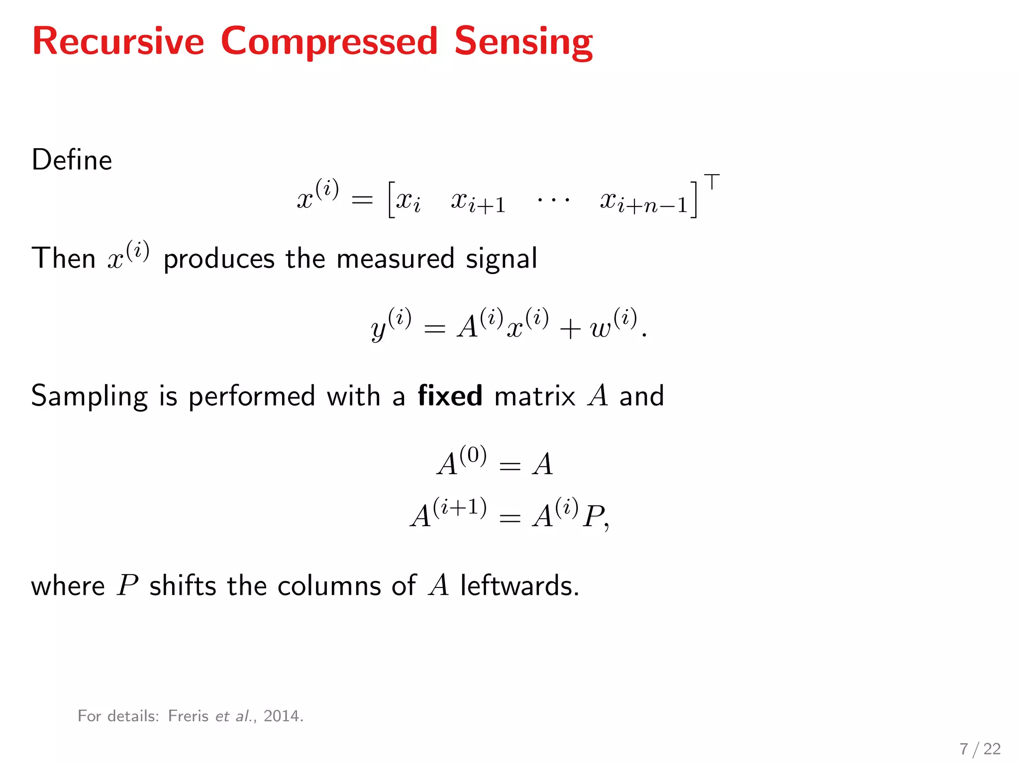Recursive Compressed Sensing
Deﬁne
x(i)
= xi xi+1 · · · xi+n−1
Then x(i) produces the measured signal
y(i)
= A(i)
x(i)
+ w(i)
.
Sampling is performed with a ﬁxed matrix A and
A(0)
= A
A(i+1)
= A(i)
P,
where P shifts the columns of A leftwards.
For details: Freris et al., 2014.
7 / 22
 
