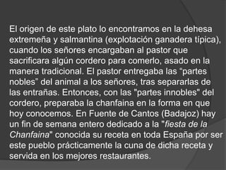 El origen de este plato lo encontramos en la dehesa extremeña y salmantina (explotación ganadera típica), cuando los señores encargaban al pastor que sacrificara algún cordero para comerlo, asado en la manera tradicional. El pastor entregaba las “partes nobles” del animal a los señores, tras separarlas de las entrañas. Entonces, con las "partes innobles" del cordero, preparaba la chanfaina en la forma en que hoy conocemos. En Fuente de Cantos (Badajoz) hay un fin de semana entero dedicado a la "fiesta de la Chanfaina" conocida su receta en toda España por ser este pueblo prácticamente la cuna de dicha receta y servida en los mejores restaurantes.