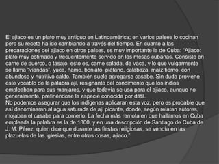 El ajiaco es un plato muy antiguo en Latinoamérica; en varios países lo cocinan pero su receta ha ido cambiando a través del tiempo. En cuanto a las preparaciones del ajiaco en otros países, es muy importante la de Cuba: “Ajiaco: plato muy estimado y frecuentemente servido en las mesas cubanas. Consiste en carne de puerco, o tasajo, esto es, carne salada, de vaca, y lo que vulgarmente se llama “viandas”, yuca, ñame, boniato, plátano, calabaza, maíz tierno, con abundoso y nutritivo caldo. También suele agregarse casabe. Sin duda proviene este vocablo de la palabra ají, resignante del condimento que los indios empleaban para sus manjares, y que todavía se usa para el ajiaco, aunque no generalmente, prefiriéndose la especie conocida por dátil. No podemos asegurar que los indígenas aplicaran esta voz, pero es probable que así denominaran al agua saturada de ají picante, donde, según relatan autores, mojaban el casabe para comerlo. La fecha más remota en que hallamos en Cuba empleada la palabra es la de 1800, y en una descripción de Santiago de Cuba de J. M. Pérez, quien dice que durante las fiestas religiosas, se vendía en las plazuelas de las iglesias, entre otras cosas, ajiaco.”