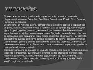 sancochoEl sancocho es una sopa típica de la gastronomía de varios países de Hispanoamérica como Colombia, República Dominicana, Puerto Rico, Ecuador, Panamá y Venezuela.El sancocho, en América Latina, corresponde a un caldoespeso o sopa a base de papa, plátano, ahuyama y yuca o ñame al cual se agrega alguna carne; por ejemplo, pollo, gallina, pescado, res o cerdo, entre otras. También se añaden legumbres como frijoles, lentejas o gandules. Según la carne o la legumbre que se seleccione para preparar el plato, recibe el nombre el sancocho. Por ejemplo, sancocho de guandú con carne salada, sancocho de gallina, sancocho trifásico (carne de res, gallina y cerdo), sancocho de bocachico (pescado), sancocho de carne o entero, entre otros. El sancocho canario no es una sopa y su ingrediente principal es el pescado salado.Cualquier sancocho se prepara en una olla grande, en la cual se hierven en agua todos los ingredientes, que incluyen, además de los productos mencionados, mazorca, zanahoria, plátano, verduras (ajo, cebolla, ají, apio, cilantro), condimentos como el comino y la pimienta y varios otros ingredientes que la versión regional recomiende.