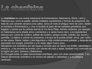 La chanfainaLa chanfaina es una receta tradicional de Extremadura, Salamanca, Elche, León y Palencia que, como la paella, admite múltiples ingredientes y formas de prepararla. Se trata de una variante cercana a los callos, típica en todo el antiguo reino de León, desde la montaña a Extremadura, y muy vinculada al paso de las cañadas ganaderas que bajaban y subían por la cañada real de la Vía de la Plata. Admite variantes: por ejemplo, en Salamanca se le añade arroz y pimientos y a veces huevo duro. Los ingredientes básicos son: carne de cordero, patitas de cordero, sangre cocida, cebolla, ajo, laurel y guindilla. Lo básico y común es casquería, a la que se le puede añadir: arroz, pan como en las sopas, fideos, habas u otra legumbre o más modernamente patatas; y después es sazonada con sangre, pimentón y a lo mejor algún huevo duro.Semejante a la chanfaina son las sopas y arroces que se hacen con botillo, sabadiego o androy a...y los arroces de monte; con carnes de caza y setas, también muy comunes en la región de León, Zamora y Salamanca.En Portugal existe un plato denominado chanfaina, pero con otras características. Y en Galicia denominan chanfaino a el chorizo de sábado o sabadiego o a la pellejera (androya).
