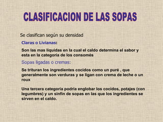 CLASIFICACION DE LAS SOPAS Se clasifican según su densidad Claras o Livianas : Son las mas liquidas en la cual el caldo determina el sabor y esta en la categoría de los consomés Sopas  ligadas o cremas: Se trituran los ingredientes cocidos como un puré , que generalmente son verduras y se ligan con crema de leche o un roux Una tercera categoría podría englobar los cocidos, potajes (con legumbres) y un sinfín de sopas en las que los ingredientes se sirven en el caldo.  