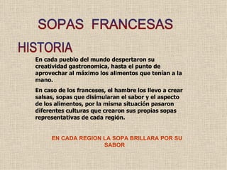 SOPAS  FRANCESAS HISTORIA En cada pueblo del mundo despertaron su creatividad gastronomica, hasta el punto de aprovechar al máximo los alimentos que tenían a la mano. En caso de los franceses, el hambre los llevo a crear salsas, sopas que disimularan el sabor y el aspecto de los alimentos, por la misma situación pasaron  diferentes culturas que crearon sus propias sopas representativas de cada región. EN CADA REGION LA SOPA BRILLARA POR SU  SABOR  