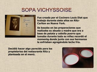 SOPA VICHYSSOISE Fue creada por el Cocinero Louis Diat que trabajo durante siete años en Ritz-Carlton en Nueva York. Se basaba en las preparaciones que realizaba su abuela y madre que era a base de patata y cebolla puerro que tomaba durante toda su niñez recordó el momento donde junto con sus hermanos la enfriaban agregándole leche fría. s Decidió hacer algo parecido para los propietarios del restaurante Ritz y planteada en el menú. 