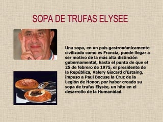 SOPA DE TRUFAS ELYSEE Una sopa, en un país gastronómicamente civilizado como es Francia, puede llegar a ser motivo de la más alta distinción gubernamental, hasta el punto de que el 25 de febrero de 1975, el presidente de la República, Valery Giscard d’Estaing, impuso a Paul Bocuse la Cruz de la Legión de Honor, por haber creado su sopa de trufas Elysée, un hito en el desarrollo de la Humanidad . 