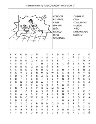 1°-FORM. CÍV. Y ÉTICA-B1) “ME CONOZCO Y ME CUIDO 1”
CONOCER CUIDARSE
PELIGROS CASA
CALLE COMUNIDAD
NACIÓN MUNDO
NIÑA NIÑO
MÉXICO EXTRANJEROS
LEYES RESPETO
GRANDEZA
E C O M U N I D A D R T Y U I O
P A S D F A F G H J K L Ñ Z X C
V B N M Q C W N E R T Y U I O P
A S D F G I H I J K L Ñ Z X C V
V B N M Q O W Ñ E R T Y U I O P
A S D M U N D O F G H J K L Ñ Z
X C V E B N M Q W L E R T N Y U
I O E X T R A N J E R O S I P A
S D F I G H J K L Y Ñ Z X Ñ C C
V B N C M Q W E R E T Y C A S A
U I O O P A S D F S G H O J K L
L Ñ Z X C V B N M Q W E N R T L
Y U I O P A S D F P G H O J K E
G R A N D E Z A L E Ñ Z C X C V
B N M Q W E R T Y L U I E O P A
S D F G H J K C U I D A R S E L
Ñ Z X C V B N M Q G W E R T Y U
I O P A S D F G H R J K L Ñ Z X
C V B R E S P E T O N M Q W E R
T Y U I O P A S D S F G H J L Ñ
 