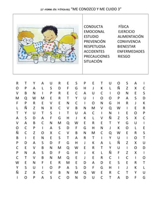 (1°--FORM. CÍV. Y ÉTICA-B1) “ME CONOZCO Y ME CUIDO 3”
CONDUCTA FÍSICA
EMOCIONAL EJERCICIO
ESTUDIO ALIMENTACIÓN
PREVENCIÓN CONVIVENCIA
RESPETUOSA BIENESTAR
ACCIDENTES ENFERMEDADES
PRECAUCIONES RIESGO
SITUACIÓN
R T Y A U R E S P E T U O S A I
O P A L S D F G H J K L Ñ Z X C
V B N I P R E C A U C I O N E S
M Q W M E R T Y U I O O P A S D
F P R E V E N C I O N G H R J K
L Ñ Z N X C V B N M V Q W I E R
T Y U T S I T U A C I N I E O P
A S D A F G H J K L V Ñ Z S X C
V A B C N M Q W E R E T Y G U I
O C P I A S D F G H N J K O L E
Ñ C Z O X C V B N M C Q W E R S
B I E N E S T A R T I Y U I O T
P D A S D F G H J K A L Ñ Z X U
C E V B N M Q W E R T Y U I O D
P N A S D F G H J K L Ñ F Z X I
C T V B N M Q E J E R C I C I O
W E N F E R M E D A D E S E R T
Y S U I O P A S D F G H I J K L
Ñ Z X C V B N M Q W E R C T Y U
I O P A S C O N D U C T A D F G
 