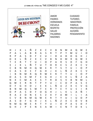 (1°-FORM. CÍV. Y ÉTICA -B1) “ME CONOZCO Y ME CUIDO 4”
AMOR CUIDADO
PADRES TUTORES
HERMANOS MAESTROS
ESCUELA FAMILIA
RESPETO PROTECCIÓN
SALUD ALEGRÍA
PALABRAS PENSAMIENTO
RAZONES
H J K L Ñ Z X C V B N M A Q W E
P A L A B R A S R T P Y M U I O
R P A S D F C U I D A D O G H J
O K L Ñ Z X C V B N D M R Q W E
T E R T Y U I O P A R S D F G H
E J K L Ñ T U T O R E S Z X C V
C B N M H Q W E R T S Y U I O P
C A S D E F G H J K L Ñ Z X C V
I B N M R Q R W E R T Y U I O P
O A S D M F E G H J E K L Ñ Z A
N X C M A E S T R O S V B N M L
Q W E R N T P Y U I C O P A S E
D F G H O J E K L Ñ U Z X C V G
B N M Q S W T E R T E Y U S I R
O P A S D F O G H J L K L A Ñ I
R A Z O N E S Z X F A M I L I A
C V B N M Q W E R T Y U I U O P
A S D F G H J K L Ñ Z X C D V B
N M Q W E R T Y U I O P A S D F
G H J P E N S A M I E N T O K L
 
