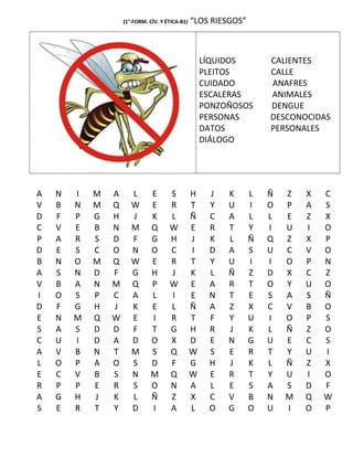 (1°-FORM. CÍV. Y ÉTICA-B1) “LOS RIESGOS”
LÍQUIDOS CALIENTES
PLEITOS CALLE
CUIDADO ANAFRES
ESCALERAS ANIMALES
PONZOÑOSOS DENGUE
PERSONAS DESCONOCIDAS
DATOS PERSONALES
DIÁLOGO
A N I M A L E S H J K L Ñ Z X C
V B N M Q W E R T Y U I O P A S
D F P G H J K L Ñ C A L L E Z X
C V E B N M Q W E R T Y I U I O
P A R S D F G H J K L Ñ Q Z X P
D E S C O N O C I D A S U C V O
B N O M Q W E R T Y U I I O P N
A S N D F G H J K L Ñ Z D X C Z
V B A N M Q P W E A R T O Y U O
I O S P C A L I E N T E S A S Ñ
D F G H J K E L Ñ A Z X C V B O
E N M Q W E I R T F Y U I O P S
S A S D D F T G H R J K L Ñ Z O
C U I D A D O X D E N G U E C S
A V B N T M S Q W S E R T Y U I
L O P A O S D F G H J K L Ñ Z X
E C V B S N M Q W E R T Y U I O
R P P E R S O N A L E S A S D F
A G H J K L Ñ Z X C V B N M Q W
S E R T Y D I A L O G O U I O P
 