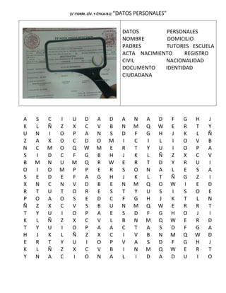 (1°-FORM. CÍV. Y ÉTICA-B1) “DATOS PERSONALES”
DATOS PERSONALES
NOMBRE DOMICILIO
PADRES TUTORES ESCUELA
ACTA NACIMIENTO REGISTRO
CIVIL NACIONALIDAD
DOCUMENTO IDENTIDAD
CIUDADANA
A S C I U D A D A N A D F G H J
K L Ñ Z X C V B N M Q W E R T Y
U N I O P A N S D F G H J K L Ñ
Z A X D C D O M I C I L I O V B
N C M O Q W M E R T Y U I O P A
S I D C F G B H J K L Ñ Z X C V
B M N U M Q R W E R T D Y R U I
O I O M P P E R S O N A L E S A
S E D E F A G H J K L T Ñ G Z I
X N C N V D B E N M Q O W I E D
R T U T O R E S T Y U S I S O E
P O A O S E D C F G H J K T L N
Ñ Z X C V S B U N M Q W E R R T
T Y U I O P A E S D F G H O J I
K L Ñ Z X C V L B N M Q W E R D
T Y U I O P A A C T A S D F G A
H J K L Ñ Z X C I V B N M Q W D
E R T Y U I O P V A S D F G H J
K L Ñ Z X C V B I N M Q W E R T
Y N A C I O N A L I D A D U I O
 