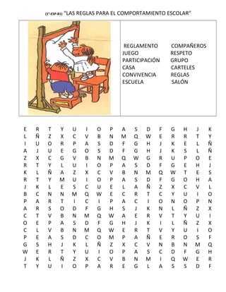 (1°-ESP-B1) “LAS REGLAS PARA EL COMPORTAMIENTO ESCOLAR”
REGLAMENTO COMPAÑEROS
JUEGO RESPETO
PARTICIPACIÓN GRUPO
CASA CARTELES
CONVIVENCIA REGLAS
ESCUELA SALÓN
E R T Y U I O P A S D F G H J K
L Ñ Z X C V B N M Q W E R R T Y
I U O R P A S D F G H J K E L Ñ
A J U E G O S D F G H J K S L Ñ
Z X C G V B N M Q W G R U P O E
R T Y L U I O P A S D F G E H J
K L Ñ A Z X C V B N M Q W T E S
R T Y M U I O P A S D F G O H A
J K L E S C U E L A Ñ Z X C V L
B C N N M Q W E C R T C Y U I O
P A R T I C I P A C I O N O P N
A R S O D F G H S J K N L Ñ Z X
C T V B N M Q W A E R V T Y U I
O E P A S D F G H J K I L Ñ Z X
C L V B N M Q W E R T V Y U I O
P E A S D C O M P A Ñ E R O S F
G S H J K L Ñ Z X C V N B N M Q
W E R T Y U I O P A S C D F G H
J K L Ñ Z X C V B N M I Q W E R
T Y U I O P A R E G L A S S D F
 